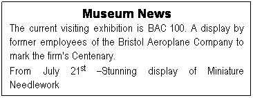 Text Box: Museum News
The current visiting exhibition is BAC 100. A display by former employees of the Bristol Aeroplane Company to mark the firm's Centenary.
From July 21st –Stunning display of Miniature Needlework
 
