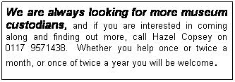 Text Box: We are always looking for more museum custodians, and if you are interested in coming along and finding out more, call Hazel Copsey on 0117 9571438.  Whether you help once or twice a month, or once of twice a year you will be welcome. 
 
