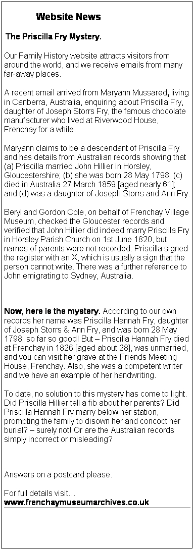 Text Box:         Website News
 The Priscilla Fry Mystery.
Our Family History website attracts visitors from around the world, and we receive emails from many far-away places.
A recent email arrived from Maryann Mussared, living in Canberra, Australia, enquiring about Priscilla Fry, daughter of Joseph Storrs Fry, the famous chocolate manufacturer who lived at Riverwood House, Frenchay for a while.
Maryann claims to be a descendant of Priscilla Fry and has details from Australian records showing that (a) Priscilla married John Hillier in Horsley, Gloucestershire; (b) she was born 28 May 1798; (c) died in Australia 27 March 1859 [aged nearly 61]; and (d) was a daughter of Joseph Storrs and Ann Fry.
Beryl and Gordon Cole, on behalf of Frenchay Village Museum, checked the Gloucester records and verified that John Hillier did indeed marry Priscilla Fry in Horsley Parish Church on 1st June 1820, but names of parents were not recorded. Priscilla signed the register with an X, which is usually a sign that the person cannot write. There was a further reference to John emigrating to Sydney, Australia.
 
Now, here is the mystery. According to our own records her name was Priscilla Hannah Fry, daughter of Joseph Storrs & Ann Fry, and was born 28 May 1798; so far so good! But  Priscilla Hannah Fry died at Frenchay in 1826 [aged about 28], was unmarried, and you can visit her grave at the Friends Meeting House, Frenchay. Also, she was a competent writer and we have an example of her handwriting.
To date, no solution to this mystery has come to light. Did Priscilla Hillier tell a fib about her parents? Did Priscilla Hannah Fry marry below her station, prompting the family to disown her and concoct her burial?  surely not! Or are the Australian records simply incorrect or misleading?
 
Answers on a postcard please.
For full details visit www.frenchaymuseumarchives.co.uk
 
