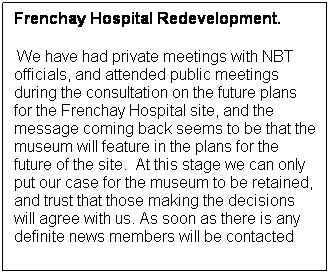 Text Box: Frenchay Hospital Redevelopment.
 We have had private meetings with NBT officials, and attended public meetings during the consultation on the future plans for the Frenchay Hospital site, and the message coming back seems to be that the museum will feature in the plans for the future of the site.  At this stage we can only put our case for the museum to be retained, and trust that those making the decisions will agree with us. As soon as there is any definite news members will be contacted
