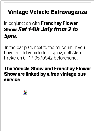 Text Box: Vintage Vehicle Extravaganza
in conjunction with Frenchay Flower Show Sat 14th July from 2 to 5pm. 
 In the car park next to the museum. If you have an old vehicle to display, call Alan Freke on 0117 9570942 beforehand. 
The Vehicle Show and Frenchay Flower Show are linked by a free vintage bus service. 

 
 
 
