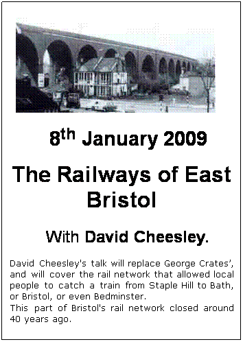 Text Box:  

8th January 2009
The Railways of East Bristol
 
With David Cheesley.
David Cheesley's talk will replace George Crates’, and will cover the rail network that allowed local people to catch a train from Staple Hill to Bath, or Bristol, or even Bedminster.  
This part of Bristol's rail network closed around 40 years ago.

