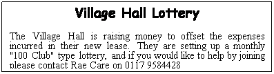 Text Box: Village Hall Lottery
The Village Hall is raising money to offset the expenses incurred in their new lease.  They are setting up a monthly "100 Club" type lottery, and if you would like to help by joining please contact Rae Care on 0117 9584428
xxxxx
