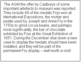 Text Box: At      The AGM the offer by Cadburys of some important artefacts to museum was reported.  They include 49 of the medals Frys won at International Expositions, the mortar and pestle used by Joseph and Anna Fry in the 1750s to grind cocoa beans, and perhaps most significantly, the bar of chocolate exhibited by Frys at the Great Exhibition of 1851. During the December shut down a new case to display the medals should have been installed, and they will be part of the permanent Fry display  well worth a visit! 
 
