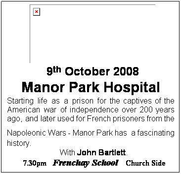 Text Box: 9th October 2008
Manor Park Hospital
Starting life as a prison for the captives of the American war of independence over 200 years ago, and later used for French prisoners from the Napoleonic Wars - Manor Park has a fascinating history.
 With John Bartlett.
        7.30pm   Frenchay School   Church Side
 
 
