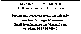 Text Box: MAY IS MUSEUMS MONTH
The theme is Ideas and Innovations
 
For information about events organised by
Frenchay Village Museum
Email frenchaymuseum@hotmail.com
or phone 0117 9570942 
